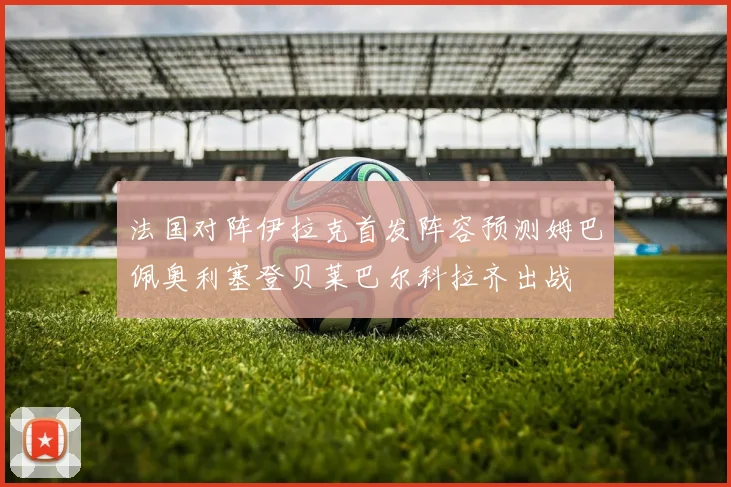 法国对阵伊拉克首发阵容预测姆巴佩奥利塞登贝莱巴尔科拉齐出战