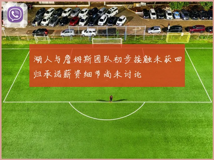 湖人与詹姆斯团队初步接触未获回归承诺薪资细节尚未讨论