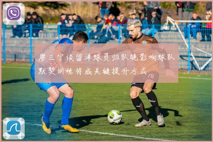 廖三宁谈留洋球员归队晚影响球队默契训练将成关键提升方式