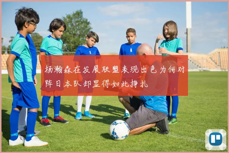 杨瀚森在发展联盟表现出色为何对阵日本队却显得如此挣扎