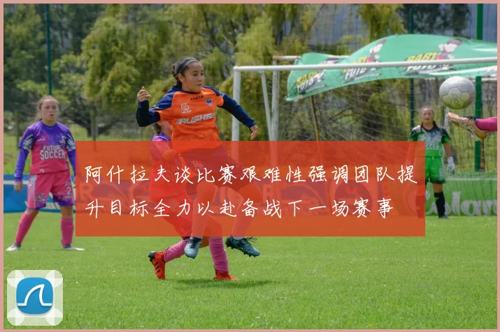 阿什拉夫谈比赛艰难性强调团队提升目标全力以赴备战下一场赛事
