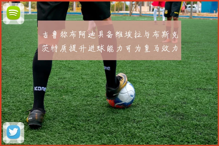 吉鲁称布阿迪具备维埃拉与布斯克茨特质提升进球能力可为皇马效力