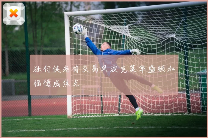 独行侠老将交易风波克莱华盛顿加福德成焦点
