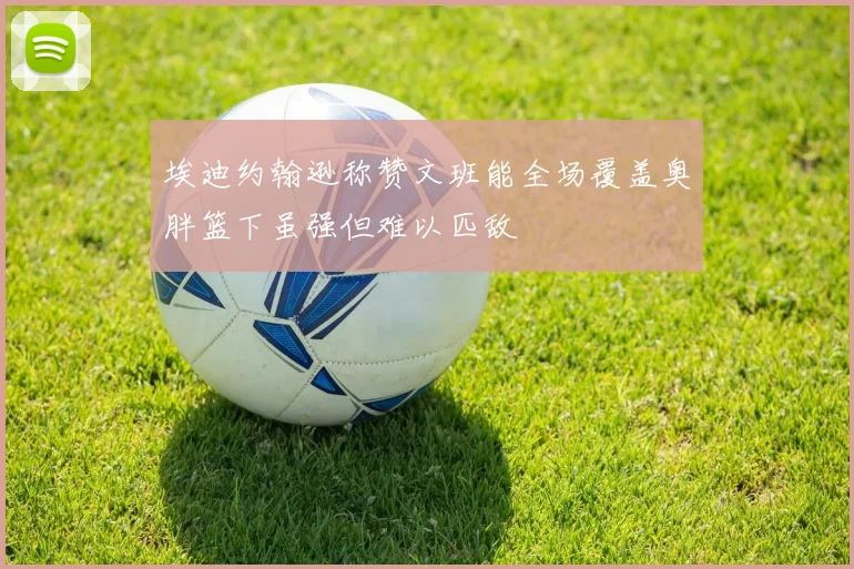 埃迪约翰逊称赞文班能全场覆盖奥胖篮下虽强但难以匹敌