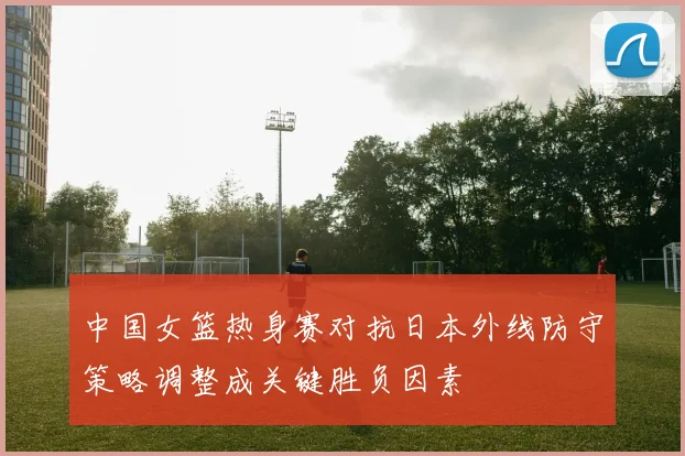 中国女篮热身赛对抗日本外线防守策略调整成关键胜负因素