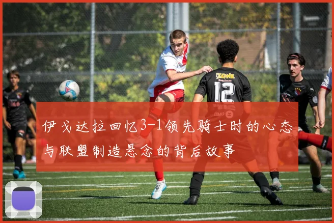 伊戈达拉回忆3-1领先骑士时的心态与联盟制造悬念的背后故事