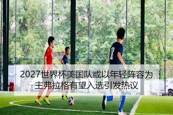 2027世界杯美国队或以年轻阵容为主弗拉格有望入选引发热议